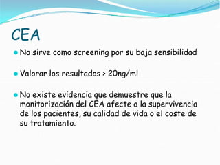 CEA
⚫ No sirve como screening por su baja sensibilidad
⚫ Valorar los resultados > 20ng/ml
⚫ No existe evidencia que demuestre que la
monitorización del CEA afecte a la supervivencia
de los pacientes, su calidad de vida o el coste de
su tratamiento.
 