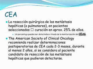 CEA
⚫ La resección quirúrgica de las metástasis
hepáticas (o pulmonares), en pacientes
seleccionados 🢡 curación en aprox. 25% de ellos.
⚫ Un porcentaje pueden ser detectados a través de la monitorización del CEA6.
⚫ The American Society of Clinical Oncology
recomienda realizar determinaciones
postoperatorias de CEA cada 2-3 meses, durante
al menos 2 años, si se considera al paciente
candidato de resección de las metástasis
hepáticas que pudieran detectarse.
 
