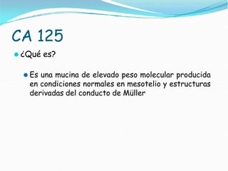 CA 125
⚫ ¿Qué es?
⚫ Es una mucina de elevado peso molecular producida
en condiciones normales en mesotelio y estructuras
derivadas del conducto de Müller
 