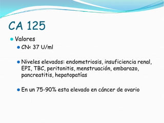 CA 125
⚫ Valores
⚫ CN< 37 U/ml
⚫ Niveles elevados: endometriosis, insuficiencia renal,
EPI, TBC, peritonitis, menstruación, embarazo,
pancreatitis, hepatopatías
⚫ En un 75-90% esta elevado en cáncer de ovario
 