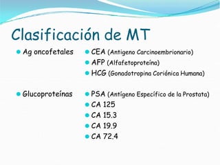 Clasificación de MT
⚫ Ag oncofetales ⚫ CEA (Antigeno Carcinoembrionario)
⚫ AFP (Alfafetoproteína)
⚫ HCG (Gonadotropina Coriónica Humana)
⚫ Glucoproteínas ⚫ PSA (Antígeno Específico de la Prostata)
⚫ CA 125
⚫ CA 15.3
⚫ CA 19.9
⚫ CA 72.4
 