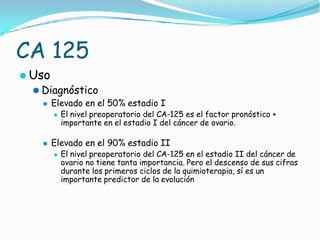 CA 125
⚫ Uso
⚫ Diagnóstico
⚫ Elevado en el 50% estadio I
⚫ El nivel preoperatorio del CA-125 es el factor pronóstico +
importante en el estadio I del cáncer de ovario.
⚫ Elevado en el 90% estadio II
⚫ El nivel preoperatorio del CA-125 en el estadio II del cáncer de
ovario no tiene tanta importancia. Pero el descenso de sus cifras
durante los primeros ciclos de la quimioterapia, sí es un
importante predictor de la evolución
 