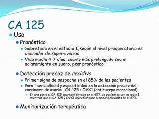 CA 125
⚫ Uso
⚫ Pronóstico
⚫ Sobretodo en el estadio I, según el nivel preoperatorio es
indicador de supervivencia
⚫ Vida media 4-7 días, cuanto más prolongado sea el
aclaramiento en suero, peor pronóstico
⚫ Detección precoz de recidiva
⚫ Primer signo de sospecha en el 85% de las pacientes
⚫ Para ↑ sensibilidad y especificidad en la detección precoz del
carcinoma de ovario: CA-125 + OVX1 (anticuerpo monoclonal).
⚫ En una serie el CA-125 apareció elevado en el 65% de pacientes con estadio I,
mientras que el CA-125 y OVX1 aparecían (uno o ambos) elevados en el 87%
⚫ Monitorización terapéutica
 