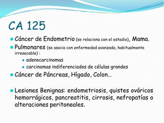 CA 125
⚫ Cáncer de Endometrio (se relaciona con el estadio), Mama.
⚫ Pulmonares (se asocia con enfermedad avanzada, habitualmente
irresecable) :
⚫ adenocarcinomas
⚫ carcinomas indiferenciados de células grandes
⚫ Cáncer de Páncreas, Hígado, Colon…
⚫ Lesiones Benignas: endometriosis, quistes ováricos
hemorrágicos, pancreatitis, cirrosis, nefropatías o
alteraciones peritoneales.
 