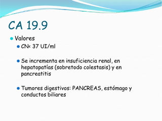 CA 19.9
⚫ Valores
⚫ CN< 37 UI/ml
⚫ Se incrementa en insuficiencia renal, en
hepatopatías (sobretodo colestasis) y en
pancreatitis
⚫ Tumores digestivos: PANCREAS, estómago y
conductos biliares
 