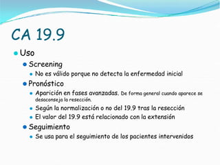 CA 19.9
⚫ Uso
⚫ Screening
⚫ No es válido porque no detecta la enfermedad inicial
⚫ Pronóstico
⚫ Aparición en fases avanzadas. De forma general cuando aparece se
desaconseja la resección.
⚫ Según la normalización o no del 19.9 tras la resección
⚫ El valor del 19.9 está relacionado con la extensión
⚫ Seguimiento
⚫ Se usa para el seguimiento de los pacientes intervenidos
 