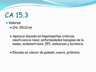 CA 15.3
⚫ Valores
⚫ CN< 35UI/ml
⚫ Aparece elevado en hepatopatías crónicas,
insuficiencia renal, enfermedades benignas de la
mama, endometriosis, EPI, embarazo y lactancia
⚫ Elevado en cáncer de pulmón, ovario, próstata
 