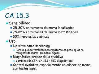 CA 15.3
⚫ Sensibilidad
⚫ 25-30% en tumores de mama localizados
⚫ 75-85% en tumores de mama metastásicos
⚫ 50% neoplasias ováricas
⚫ Uso
⚫ No sirve como screening
⚫ Porque puede también incrementarse en patologías no
malignas de mama, pulmón o hígado.
⚫ Diagnóstico precoz de la recidiva
⚫ Combinación CEA+CA 15.3= 65% diagnósticos
⚫ Control evolutivo especialmente en cáncer de mama
con Metástasis.
 
