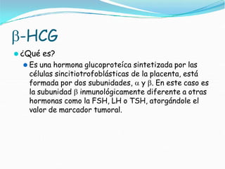 -HCG
⚫ ¿Qué es?
⚫ Es una hormona glucoproteíca sintetizada por las
células sincitiotrofoblásticas de la placenta, está
formada por dos subunidades,  y . En este caso es
la subunidad  inmunológicamente diferente a otras
hormonas como la FSH, LH o TSH, atorgándole el
valor de marcador tumoral.
 