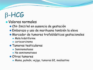 -HCG
⚫ Valores normales
⚫ CN< 2mU/ml en ausencia de gestación
⚫ Embarazo y uso de marihuana también la eleva
⚫ Marcador de tumores trofoblásticos gestacionales
⚫ Mola hidatiforme
⚫ coriocarcinoma
⚫ Tumores testiculares
⚫ Seminomatosos
⚫ No seminomatosos
⚫ Otros tumores
⚫ Mama, pulmón, vejiga, tumores GI, mediastino
 