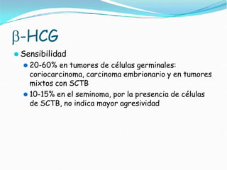 -HCG
⚫ Sensibilidad
⚫ 20-60% en tumores de células germinales:
coriocarcinoma, carcinoma embrionario y en tumores
mixtos con SCTB
⚫ 10-15% en el seminoma, por la presencia de células
de SCTB, no indica mayor agresividad
 