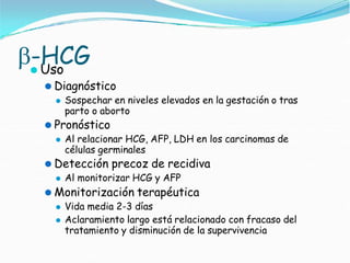 -HCG
⚫ Uso
⚫ Diagnóstico
⚫ Sospechar en niveles elevados en la gestación o tras
parto o aborto
⚫ Pronóstico
⚫ Al relacionar HCG, AFP, LDH en los carcinomas de
células germinales
⚫ Detección precoz de recidiva
⚫ Al monitorizar HCG y AFP
⚫ Monitorización terapéutica
⚫ Vida media 2-3 días
⚫ Aclaramiento largo está relacionado con fracaso del
tratamiento y disminución de la supervivencia
 