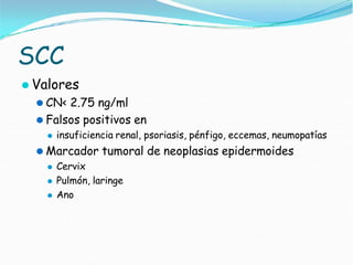 SCC
⚫ Valores
⚫ CN< 2.75 ng/ml
⚫ Falsos positivos en
⚫ insuficiencia renal, psoriasis, pénfigo, eccemas, neumopatías
⚫ Marcador tumoral de neoplasias epidermoides
⚫ Cervix
⚫ Pulmón, laringe
⚫ Ano
 