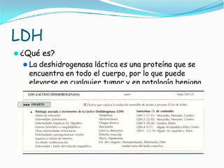 LDH
⚫ ¿Qué es?
⚫ La deshidrogenasa láctica es una proteína que se
encuentra en todo el cuerpo, por lo que puede
elevarse en cualquier tumor y en patología benigna
 