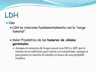 LDH
⚫ Uso
⚫ LDH se relaciona fundamentalmente con la "carga
tumoral".
⚫ Valor Pronóstico de los tumores de células
germinales
⚫ Aunque al contrario de lo que ocurre con HCG y AFP, por sí
mismo no es suficiente para iniciar un tratamiento, aunque sí
para poner en marcha el estudio en busca de una probable
recidiva.
 