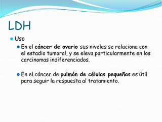 LDH
⚫ Uso
⚫ En el cáncer de ovario sus niveles se relaciona con
el estadio tumoral, y se eleva particularmente en los
carcinomas indiferenciados.
⚫ En el cáncer de pulmón de células pequeñas es útil
para seguir la respuesta al tratamiento.
 