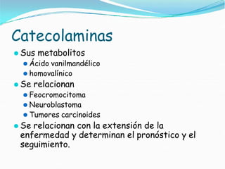 Catecolaminas
⚫ Sus metabolitos
⚫ Ácido vanilmandélico
⚫ homovalínico
⚫ Se relacionan
⚫ Feocromocitoma
⚫ Neuroblastoma
⚫ Tumores carcinoides
⚫ Se relacionan con la extensión de la
enfermedad y determinan el pronóstico y el
seguimiento.
 
