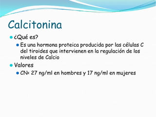 Calcitonina
⚫ ¿Qué es?
⚫ Es una hormona proteica producida por las células C
del tiroides que intervienen en la regulación de los
niveles de Calcio
⚫ Valores
⚫ CN< 27 ng/ml en hombres y 17 ng/ml en mujeres
 