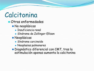 Calcitonina
⚫ Otras enfermedades
⚫ No neoplásicas
⚫ Insuficiencia renal
⚫ Síndrome de Zollinger-Ellison
⚫ Neoplásicas
⚫ Síndrome carcinoide
⚫ Neoplasias pulmonares
⚫ Diagnóstico diferencial con CMT, tras la
estimulación apenas aumenta la calcitonina
 