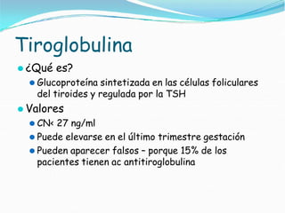 Tiroglobulina
⚫ ¿Qué es?
⚫ Glucoproteína sintetizada en las células foliculares
del tiroides y regulada por la TSH
⚫ Valores
⚫ CN< 27 ng/ml
⚫ Puede elevarse en el último trimestre gestación
⚫ Pueden aparecer falsos – porque 15% de los
pacientes tienen ac antitiroglobulina
 