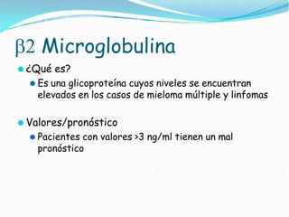  Microglobulina
⚫ ¿Qué es?
⚫ Es una glicoproteína cuyos niveles se encuentran
elevados en los casos de mieloma múltiple y linfomas
⚫ Valores/pronóstico
⚫ Pacientes con valores >3 ng/ml tienen un mal
pronóstico
 