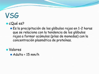 VSG
⚫ ¿Qué es?
⚫ Es la precipitación de los glóbulos rojos en 1-2 horas
que se relaciona con la tendencia de los glóbulos
rojos a formar acúmulos (pilas de monedas) con la
concentración plasmática de proteínas.
⚫ Valores
⚫ Adulto < 15 mm/h
 