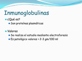 Inmunoglobulinas
⚫ ¿Qué es?
⚫ Son proteínas plasmáticas
⚫ Valores
⚫ Se realiza el estudio mediante electroforesis
⚫ Es patológico valores > 2-3 gm/100 ml
 