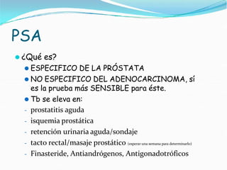 PSA
⚫ ¿Qué es?
⚫ ESPECIFICO DE LA PRÓSTATA
⚫ NO ESPECIFICO DEL ADENOCARCINOMA, sí
es la prueba más SENSIBLE para éste.
⚫ Tb se eleva en:
- prostatitis aguda
- isquemia prostática
- retención urinaria aguda/sondaje
- tacto rectal/masaje prostático (esperar una semana para determinarlo)
- Finasteride, Antiandrógenos, Antigonadotróficos
 