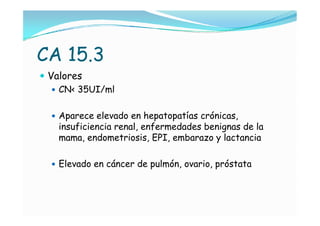 CA 15.3
 Valores
    CN< 35UI/ml


   Aparece elevado en hepatopatías crónicas,
    insuficiencia renal, enfermedades benignas de la
    mama, endometriosis, EPI, embarazo y lactancia

   Elevado en cáncer de pulmón, ovario, próstata
 