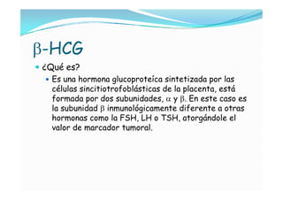 -HCG
 ¿Qué es?
    Es una hormona glucoproteíca sintetizada por las
     células sincitiotrofoblásticas de la placenta, está
     formada por dos subunidades,  y . En este caso es
     la subunidad  inmunológicamente diferente a otras
     hormonas como la FSH, LH o TSH, atorgándole el
     valor de marcador tumoral.
 