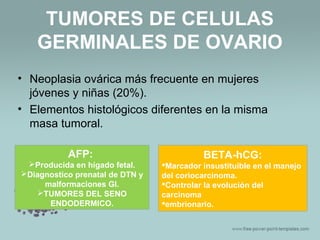 TUMORES DE CELULAS
GERMINALES DE OVARIO
• Neoplasia ovárica más frecuente en mujeres
jóvenes y niñas (20%).
• Elementos histológicos diferentes en la misma
masa tumoral.
AFP:
Producida en hígado fetal.
Diagnostico prenatal de DTN y
malformaciones GI.
TUMORES DEL SENO
ENDODERMICO.
BETA-hCG:
Marcador insustituible en el manejo
del coriocarcinoma.
Controlar la evolución del
carcinoma
embrionario.
 
