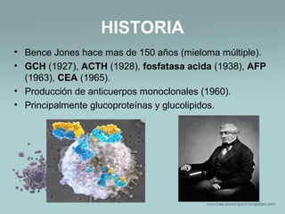 HISTORIA
• Bence Jones hace mas de 150 años (mieloma múltiple).
• GCH (1927), ACTH (1928), fosfatasa acida (1938), AFP
(1963), CEA (1965).
• Producción de anticuerpos monoclonales (1960).
• Principalmente glucoproteínas y glucolipidos.
 