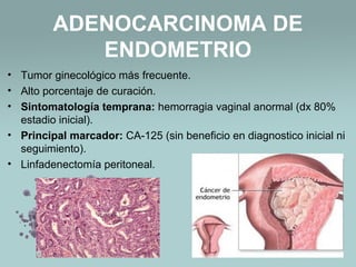 ADENOCARCINOMA DE
ENDOMETRIO
• Tumor ginecológico más frecuente.
• Alto porcentaje de curación.
• Sintomatología temprana: hemorragia vaginal anormal (dx 80%
estadio inicial).
• Principal marcador: CA-125 (sin beneficio en diagnostico inicial ni
seguimiento).
• Linfadenectomía peritoneal.
 