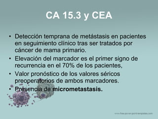 • Detección temprana de metástasis en pacientes
en seguimiento clínico tras ser tratados por
cáncer de mama primario.
• Elevación del marcador es el primer signo de
recurrencia en el 70% de los pacientes,
• Valor pronóstico de los valores séricos
preoperatorios de ambos marcadores.
• Presencia de micrometastasis.
CA 15.3 y CEA
 