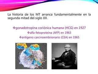 La historia de los MT arranca fundamentalmente en la
segunda mitad del siglo XX.
gonadotropina coriónica humana (HCG) en 1927
alfa-fetoproteína (AFP) en 1963
antígeno carcinoembrionario (CEA) en 1965
 