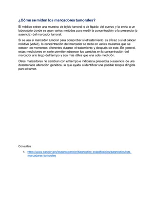 ¿Cómo se miden los marcadores tumorales?
El médico extrae una muestra de tejido tumoral o de líquido del cuerpo y la envía a un
laboratorio donde se usan varios métodos para medir la concentración o la presencia (o
ausencia) del marcador tumoral.
Si se usa el marcador tumoral para comprobar si el tratamiento es eficaz o si el cáncer
recidivó (volvió), la concentración del marcador se mide en varias muestras que se
extraen en momentos diferentes durante el tratamiento y después de este. En general,
estas mediciones en serie permiten observar los cambios en la concentración del
marcador a lo largo del tiempo y son más útiles que una sola medición.
Otros marcadores no cambian con el tiempo e indican la presencia o ausencia de una
determinada alteración genética, lo que ayuda a identificar una posible terapia dirigida
para el tumor.
Consultas :
1. https://www.cancer.gov/espanol/cancer/diagnostico-estadificacion/diagnostico/lista-
marcadores-tumorales
 