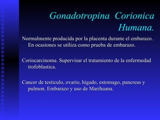 Gonadotropina  Corionica Humana. Normalmente producida por la placenta durante el embarazo. En ocasiones se utiliza como prueba de embarazo. Coriocarcinoma. Supervisar el tratamiento de la enfermedad trofoblastica. Cancer de testiculo, ovario, higado, estomago, pancreas y pulmon. Embarazo y uso de Marihuana. 
