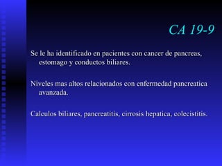 CA 19-9 Se le ha identificado en pacientes con cancer de pancreas, estomago y conductos biliares. Niveles mas altos relacionados con enfermedad pancreatica avanzada. Calculos biliares, pancreatitis, cirrosis hepatica, colecistitis. 