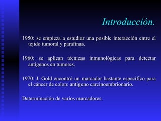 Introducción. 1950: se empieza a estudiar una posible interacción entre el tejido tumoral y parafinas. 1960: se aplican técnicas inmunológicas para detectar antígenos en tumores.  1970: J. Gold encontró un marcador bastante específico para el cáncer de colon: antígeno carcinoembrionario.  Determinación de varios marcadores. 