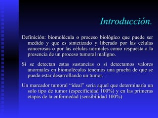 Introducción. Definición: biomolécula o proceso biológico que puede ser medido y que es sintetizado y liberado por las células cancerosas o por las células normales como respuesta a la presencia de un proceso tumoral maligno. Si se detectan estas sustancias o si detectamos valores anormales en biomoléculas tenemos una prueba de que se puede estar desarrollando un tumor. Un marcador tumoral “ideal” seria aquel que determinaría un solo tipo de tumor (especificidad 100%) y en las primeras etapas de la enfermedad (sensibilidad 100%) 