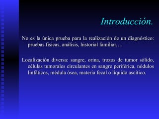 Introducción. No es la única prueba para la realización de un diagnóstico: pruebas físicas, análisis, historial familiar,… Localización diversa: sangre, orina, trozos de tumor sólido, células tumorales circulantes en sangre periférica, nódulos linfáticos, médula ósea, materia fecal o líquido ascítico.  