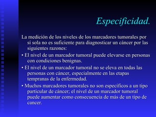 Especificidad. La  medición de los niveles de los marcadores tumorales por sí sola no es suficiente   para diagnosticar un cáncer por las siguientes razones: •  El nivel de un marcador tumoral puede elevarse en personas con condiciones   benignas. •  El nivel de un marcador tumoral no se eleva en todas las personas con cáncer,   especialmente en las etapas tempranas de la enfermedad. •  Muchos marcadores tumorales no son específicos a un tipo particular de cáncer; el   nivel de un marcador tumoral puede aumentar como  co nsecuencia de más de un tipo de  cancer. 