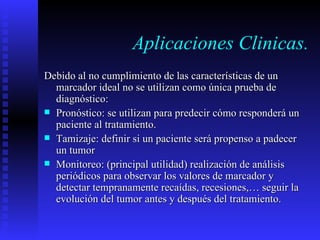 Aplicaciones Clinicas. Debido al no cumplimiento de las características de un marcador ideal no se utilizan como única prueba de diagnóstico: Pronóstico: se utilizan para predecir cómo responderá un paciente al tratamiento. Tamizaje: definir si un paciente será propenso a padecer un tumor Monitoreo: (principal utilidad) realización de análisis periódicos para observar los valores de marcador y detectar tempranamente recaídas, recesiones,… seguir la evolución del tumor antes y después del tratamiento. 