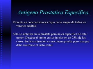 Antigeno Prostatico Especifico. Presente en concentraciones bajas en la sangre de todos los varones adultos. Sólo se sintetiza en la próstata pero no es específica de este tumor. Detecta el tumor en sus inicios en un 75% de los casos. Su determinación es una buena prueba pero siempre debe realizarse el tacto rectal. 