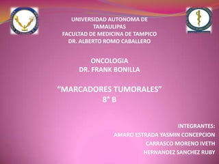 UNIVERSIDAD AUTONOMA DE TAMAULIPASFACULTAD DE MEDICINA DE TAMPICODR. ALBERTO ROMO CABALLERO ONCOLOGIA DR. FRANK BONILLA “MARCADORES TUMORALES” 8° B INTEGRANTES: AMARO ESTRADA YASMIN CONCEPCION  CARRASCO MORENO IVETH HERNANDEZ SANCHEZ RUBY 