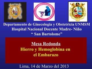 Departamento de Ginecologia y Obstetricia UNMSM
    Hospital Nacional Docente Madre- Niño
              “ San Bartolome”

              Mesa Redonda
         Hierro y Hemoglobina en
               el Embarazo

        Lima, 14 de Marzo del 2013
 