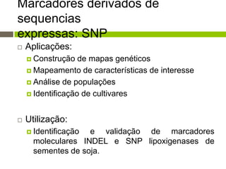 Marcadores derivados de
sequencias
expressas: SNP


Aplicações:
 Construção

de mapas genéticos
 Mapeamento de características de interesse
 Análise de populações
 Identificação de cultivares


Utilização:
 Identificação

e validação de marcadores
moleculares INDEL e SNP lipoxigenases de
sementes de soja.

 
