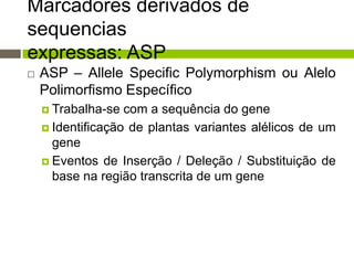 Marcadores derivados de
sequencias
expressas: ASP


ASP – Allele Specific Polymorphism ou Alelo
Polimorfismo Específico
 Trabalha-se

com a sequência do gene
 Identificação de plantas variantes alélicos de um
gene
 Eventos de Inserção / Deleção / Substituição de
base na região transcrita de um gene

 