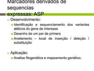 Marcadores derivados de
sequencias
expressas: ASP


Desenvolvimento:
 Identificação

e sequenciamento dos variantes
alélicos do gene de interesse
 Desenho de um par de primers
 Anelamento – local de inserção / deleção /
substituição


Aplicação:
 Analise

filogenética e mapeamento genético.

 