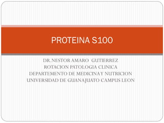 PROTEINA S100

      DR.NESTOR AMARO GUTIERREZ
      ROTACION PATOLOGIA CLINICA
 DEPARTEMENTO DE MEDICINA Y NUTRICION
UNIVERSIDAD DE GUANAJUATO CAMPUS LEON
 
